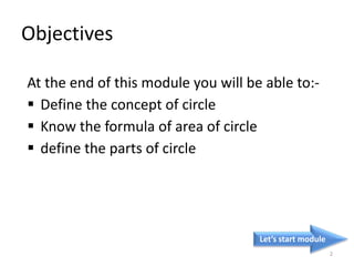 Objectives
At the end of this module you will be able to:-
 Define the concept of circle
 Know the formula of area of circle
 define the parts of circle
Let’s start module
2
 