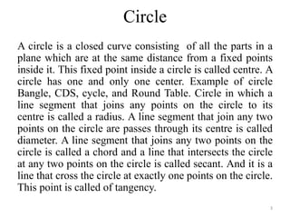 Circle
A circle is a closed curve consisting of all the parts in a
plane which are at the same distance from a fixed points
inside it. This fixed point inside a circle is called centre. A
circle has one and only one center. Example of circle
Bangle, CDS, cycle, and Round Table. Circle in which a
line segment that joins any points on the circle to its
centre is called a radius. A line segment that join any two
points on the circle are passes through its centre is called
diameter. A line segment that joins any two points on the
circle is called a chord and a line that intersects the circle
at any two points on the circle is called secant. And it is a
line that cross the circle at exactly one points on the circle.
This point is called of tangency.
3
 
