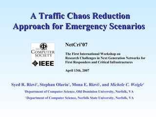 A Traffic Chaos Reduction Approach for Emergency Scenarios Syed R. Rizvi † , Stephan Olariu † , Mona E. Rizvi ‡ , and  Michele C. Weigle †  † Department of Computer Science, Old Dominion University, Norfolk, VA  ‡  Department of Computer Science, Norfolk State University, Norfolk, VA NetCri’07 The First International Workshop on  Research Challenges in Next Generation Networks for  First Responders and Critical Infrastructures April 13th, 2007 