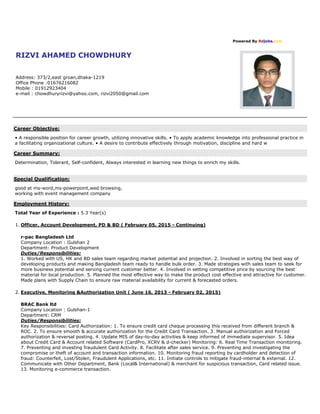 Powered By Bdjobs.com
RIZVI AHAMED CHOWDHURY
Address: 373/2,east groan,dhaka-1219
Office Phone :01676216082
Mobile : 01912923404
e-mail : chowdhuryrizvi@yahoo.com, rizvi2050@gmail.com
Career Objective:
• A responsible position for career growth, utilizing innovative skills. • To apply academic knowledge into professional practice in
a facilitating organizational culture. • A desire to contribute effectively through motivation, discipline and hard w
Career Summary:
Determination, Tolerant, Self-confident, Always interested in learning new things to enrich my skills.
Special Qualification:
good at ms-word,ms-powerpoint,wed browsing,
working with event management company
Employment History:
Total Year of Experience : 5.3 Year(s)
1. Officer, Account Development, PD & BD ( February 05, 2015 - Continuing)
r-pac Bangladesh Ltd
Company Location : Gulshan 2
Department: Product Development
Duties/Responsibilities:
1. Worked with US, HK and BD sales team regarding market potential and projection. 2. Involved in sorting the best way of
developing products and making Bangladesh team ready to handle bulk order. 3. Made strategies with sales team to seek for
more business potential and serving current customer better. 4. Involved in setting competitive price by sourcing the best
material for local production. 5. Planned the most effective way to make the product cost effective and attractive for customer.
Made plans with Supply Chain to ensure raw material availability for current & forecasted orders.
2. Executive, Monitoring &Authorization Unit ( June 16, 2013 - February 02, 2015)
BRAC Bank ltd
Company Location : Gulshan-1
Department: CRM
Duties/Responsibilities:
Key Responsibilities: Card Authorization: 1. To ensure credit card cheque processing this received from different branch &
ROC. 2. To ensure smooth & accurate authorization for the Credit Card Transaction. 3. Manual authorization and Forced
authorization & reversal posting. 4. Update MIS of day-to-day activities & keep informed of immediate supervisor. 5. Idea
about Credit Card & Account related Software (CardPro, XCRV & d-checker) Monitoring: 6. Real Time Transaction monitoring.
7. Preventing and investing fraudulent Card Activity. 8. Facilitate after sales service. 9. Preventing and investigating the
compromise or theft of account and transaction information. 10. Monitoring fraud reporting by cardholder and detection of
fraud: Counterfeit, Lost/Stolen, Fraudulent Applications, etc. 11. Initiate controls to mitigate fraud-internal & external. 12.
Communicate with Other Department, Bank (Local& International) & merchant for suspicious transaction, Card related issue.
13. Monitoring e-commerce transaction.
 
