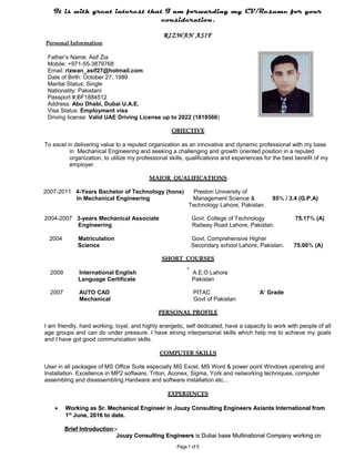 It is with great interest that I am forwarding my CV/Resume for your
consideration.
RIZWAN ASIF
Personal Information
Father’s Name: Asif Zia
Mobile: +971-55-3879768
Email: rizwan_asif27@hotmail.com
Date of Birth: October 27, 1989
Marital Status: Single
Nationality: Pakistani
Passport #:BF1884512
Address: Abu Dhabi, Dubai U.A.E.
Visa Status: Employment visa
Driving license: Valid UAE Driving License up to 2022 (1818566)
OBJECTIVEOBJECTIVE
To excel in delivering value to a reputed organization as an innovative and dynamic professional with my base
in Mechanical Engineering and seeking a challenging and growth oriented position in a reputed
organization, to utilize my professional skills, qualifications and experiences for the best benefit of my
employer.
MAJOR QUALIFICATIONSMAJOR QUALIFICATIONS
2007-2011 4-Years Bachelor of Technology (hons) Preston University of
In Mechanical Engineering Management Science & 85% / 3.4 (G.P.A)
Technology Lahore, Pakistan.
2004-2007 3-years Mechanical Associate Govt. College of Technology 75.17% (A)
Engineering Railway Road Lahore, Pakistan.
2004 Matriculation Govt. Comprehensive Higher
Science Secondary school Lahore, Pakistan. 75.00% (A)
SHORTSHORT COURSESCOURSES
2009 International English A.E.O Lahore
Language Certificate Pakistan
2007 AUTO CAD PITAC ‘A’ Grade
Mechanical Govt of Pakistan
PERSONALPERSONAL PROFILEPROFILE
I am friendly, hard working, loyal, and highly energetic, self dedicated, have a capacity to work with people of all
age groups and can do under pressure. I have strong interpersonal skills which help me to achieve my goals
and I have got good communication skills.
COMPUTER SKILLSCOMPUTER SKILLS
User in all packages of MS Office Suite especially MS Excel, MS Word & power point Windows operating and
Installation. Excellence in MP2 software, Triton, Aconex, Sigma, York and networking techniques, computer
assembling and disassembling.Hardware and software installation etc...
EXPERIENCESEXPERIENCES
•• Working asWorking as Sr.Sr. Mechanical Engineer inMechanical Engineer in Jouzy Consulting Engineers Axianta International fromJouzy Consulting Engineers Axianta International from
11stst
June, 2016 to date.June, 2016 to date.
Brief IntroductionBrief Introduction:-:-
Jouzy Consulting EngineersJouzy Consulting Engineers is Dubai base Multinational Company working onis Dubai base Multinational Company working on
Page 1 of 5
 