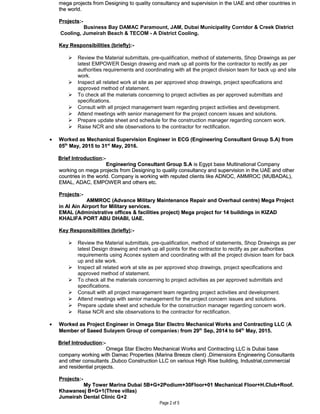 mega projects from Designing to quality consultancy and supervision in the UAE and other countries inmega projects from Designing to quality consultancy and supervision in the UAE and other countries in
the world.the world.
ProjectsProjects:-:-
Business Bay DAMAC Paramount, JAM, Dubai Municipality Corridor & Creek District
Cooling, Jumeirah Beach & TECOM - A District Cooling..
Key Responsibilities (briefly)Key Responsibilities (briefly):-:-
 Review the Material submittals, pre-qualification, method of statements, Shop Drawings as per
latest EMPOWER Design drawing and mark up all points for the contractor to rectify as per
authorities requirements and coordinating with all the project division team for back up and site
work.
 Inspect all related work at site as per approved shop drawings, project specifications and
approved method of statement.
 To check all the materials concerning to project activities as per approved submittals and
specifications.
 Consult with all project management team regarding project activities and development.
 Attend meetings with senior management for the project concern issues and solutions.
 Prepare update sheet and schedule for the construction manager regarding concern work.
 Raise NCR and site observations to the contractor for rectification.
•• Worked asWorked as Mechanical Supervision Engineer inMechanical Supervision Engineer in ECG (Engineering Consultant Group S.A) fromECG (Engineering Consultant Group S.A) from
0505thth
May, 2015 to 31May, 2015 to 31stst
May, 2016.May, 2016.
Brief IntroductionBrief Introduction:-:-
Engineering Consultant Group S.AEngineering Consultant Group S.A is Egypt base Multinational Companyis Egypt base Multinational Company
working on mega projects from Designing to quality consultancy and supervision in the UAE and otherworking on mega projects from Designing to quality consultancy and supervision in the UAE and other
countries in the world. Company is working with reputed clients like ADNOC, AMMROC (MUBADAL),countries in the world. Company is working with reputed clients like ADNOC, AMMROC (MUBADAL),
EMAL, ADAC, EMPOWER and others etc.EMAL, ADAC, EMPOWER and others etc.
ProjectsProjects:-:-
AMMROC (Advance Military Maintenance Repair and Overhaul centre) Mega ProjectAMMROC (Advance Military Maintenance Repair and Overhaul centre) Mega Project
in Al Ain Airport for Military services.in Al Ain Airport for Military services.
EMAL (Administrative offices & facilities project) Mega project for 14 buildings in KIZADEMAL (Administrative offices & facilities project) Mega project for 14 buildings in KIZAD
KHALIFA PORT ABU DHABI, UAE.KHALIFA PORT ABU DHABI, UAE.
Key Responsibilities (briefly)Key Responsibilities (briefly):-:-
 Review the Material submittals, pre-qualification, method of statements, Shop Drawings as per
latest Design drawing and mark up all points for the contractor to rectify as per authorities
requirements using Aconex system and coordinating with all the project division team for back
up and site work.
 Inspect all related work at site as per approved shop drawings, project specifications and
approved method of statement.
 To check all the materials concerning to project activities as per approved submittals and
specifications.
 Consult with all project management team regarding project activities and development.
 Attend meetings with senior management for the project concern issues and solutions.
 Prepare update sheet and schedule for the construction manager regarding concern work.
 Raise NCR and site observations to the contractor for rectification.
• Worked asWorked as Project Engineer inProject Engineer in Omega Star Electro Mechanical Works and Contracting LLCOmega Star Electro Mechanical Works and Contracting LLC ((AA
Member of SaeedMember of Saeed Sulayem Group of companies) from 29from 29thth
Sep, 2014 to 04Sep, 2014 to 04thth
May, 2015.May, 2015.
Brief IntroductionBrief Introduction:-:-
Omega Star Electro Mechanical Works and Contracting LLC is Dubai baseOmega Star Electro Mechanical Works and Contracting LLC is Dubai base
company working with Damac Properties (Marina Breeze client) ,Dimensions Engineering Consultantscompany working with Damac Properties (Marina Breeze client) ,Dimensions Engineering Consultants
and other consultants ,Dubco Construction LLC on various High Rise building, Industrial,commercialand other consultants ,Dubco Construction LLC on various High Rise building, Industrial,commercial
and residential projects.and residential projects.
ProjectsProjects:-:-
My Tower Marina Dubai 5B+G+2Podium+30Floor+01 Mechanical Floor+H.Club+Roof.My Tower Marina Dubai 5B+G+2Podium+30Floor+01 Mechanical Floor+H.Club+Roof.
Khawaneej B+G+1(Three villas)Khawaneej B+G+1(Three villas)
Jumeirah Dental Clinic G+2Jumeirah Dental Clinic G+2
Page 2 of 5
 