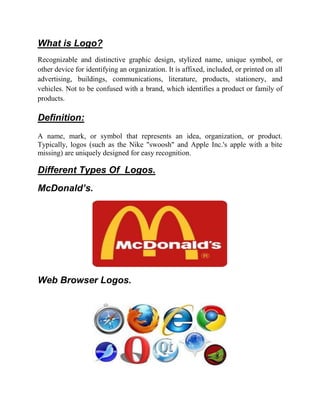 What is Logo?
Recognizable and distinctive graphic design, stylized name, unique symbol, or
other device for identifying an organization. It is affixed, included, or printed on all
advertising, buildings, communications, literature, products, stationery, and
vehicles. Not to be confused with a brand, which identifies a product or family of
products.

Definition:
A name, mark, or symbol that represents an idea, organization, or product.
Typically, logos (such as the Nike "swoosh" and Apple Inc.'s apple with a bite
missing) are uniquely designed for easy recognition.

Different Types Of Logos.
McDonald’s.




Web Browser Logos.
 