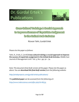 Page 1 of 37
Rizwan Tahir, Gurdal Ertek
Please cite this paper as follows:
Tahir, R., Ertek, G. (2018) Cross-cultural training: a crucial approach to improve
the success of expatriate assignment in the United Arab Emirates. Middle East
Journal of Management 2018 - Vol. 5, No.1 pp. 50 – 74.
Note: This document final draft version of this paper. Please cite this paper as
above. You can download this final draft version from the following website:
http://ertekprojects.com/gurdal-ertek-publications/
The published paper can be accessed from the following url:
http://www.inderscience.com/offer.php?id=88735
 