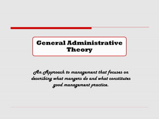 General Administrative
Theory
An Approach to management that focuses on
describing what mangers do and what constitutes
good management practice.
 