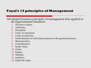 Fayal's 14 principles of Management
Developed fourteen principles of management that applied to
all organizational situations.
1. Division of labor.
2. Authority.
3. Discipline.
4. Unity of command.
5. Unity of direction.
6. Subordination of individual interests to the general interests.
7. Remuneration.
8. Centralization.
9. Scalar chain.
10. Order.
11. Equity.
12. Stability.
13. Initiative.
14. Esprit de corps.
 