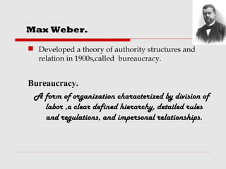  Developed a theory of authority structures and
relation in 1900s,called bureaucracy.
Bureaucracy.
A form of organization characterized by division of
labor ,a clear defined hierarchy, detailed rules
and regulations, and impersonal relationships.
Max Weber.
 