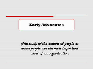 Early Advocates
The study of the actions of people at
work; people are the most important
asset of an organization
 