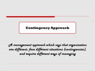 A management approach which says that organization
are different, face different situations (contingencies),
and require different ways of managing
Contingency Approach
 