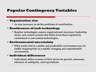 Popular Contingency Variables
• Organization size
• As size increases, so do the problems of coordination.
• Routineness of task technology
• Routine technologies require organizational structures, leadership
styles, and control systems that differ from those required by
customized or non-routine technologies.
• Environmental uncertainty
• What works best in a stable and predictable environment may be
totally inappropriate in a rapidly changing and unpredictable
environment.
• Individual differences
• Individuals differ in terms of their desire for growth, autonomy,
tolerance of ambiguity, and expectations.
 