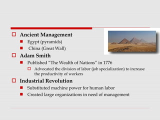  Ancient Management
 Egypt (pyramids)
 China (Great Wall)
 Adam Smith
 Published “The Wealth of Nations” in 1776
 Advocated the division of labor (job specialization) to increase
the productivity of workers
 Industrial Revolution
 Substituted machine power for human labor
 Created large organizations in need of management
 