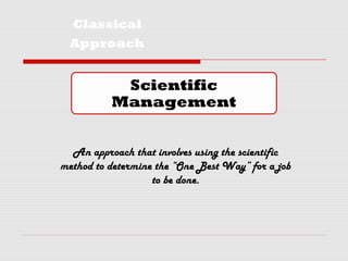 Classical
Approach
Scientific
Management
An approach that involves using the scientific
method to determine the “One Best Way” for a job
to be done.
 