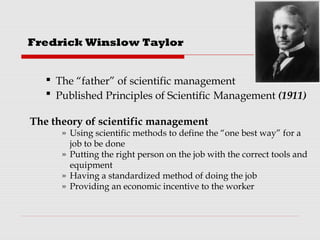  The “father” of scientific management
 Published Principles of Scientific Management (1911)
The theory of scientific management
» Using scientific methods to define the “one best way” for a
job to be done
» Putting the right person on the job with the correct tools and
equipment
» Having a standardized method of doing the job
» Providing an economic incentive to the worker
Fredrick Winslow Taylor
 