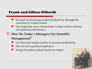  Focused on increasing worker productivity through the
reduction of wasted motion
 Developed the micro chronometer to time worker motions
and optimize performance.
 How Do Today’s Managers Use Scientific
Management?
 Use time and motion studies to increase productivity
 Hire the best qualified employees
 Design incentive systems based on output
Frank and Lillian Gilbreth
 