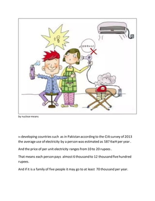 by nuclearmeans
In developing countries such as in Pakistan according to the CIA survey of 2013
the averageuse of electricity by a person was estimated as 587 KwH per year .
And the price of per unit electricity ranges from10 to 20 rupees .
That means each person pays almost 6 thousand to 12 thousand fivehundred
rupees.
And if it is a family of five people it may go to at least 70 thousand per year.
 