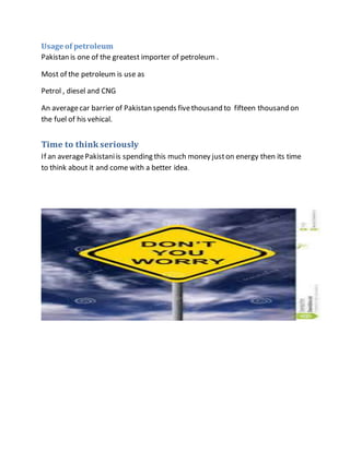 Usage of petroleum
Pakistan is one of the greatest importer of petroleum .
Most of the petroleum is use as
Petrol , diesel and CNG
An averagecar barrier of Pakistan spends fivethousand to fifteen thousand on
the fuel of his vehical.
Time to think seriously
If an averagePakistaniis spending this much money juston energy then its time
to think about it and come with a better idea.
 