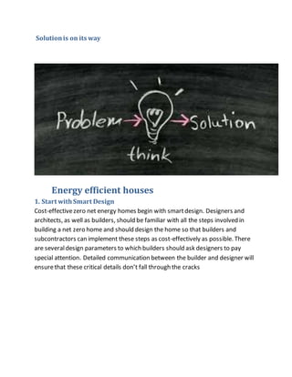Solutionis on its way
Energy efficient houses
1. Start withSmart Design
Cost-effectivezero net energy homes begin with smartdesign. Designers and
architects, as well as builders, should be familiar with all the steps involved in
building a net zero home and should design the home so that builders and
subcontractors can implement these steps as cost-effectively as possible. There
are severaldesign parameters to which builders should ask designers to pay
special attention. Detailed communication between the builder and designer will
ensurethat these critical details don’t fall through the cracks
 