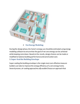 2 Use Energy Modeling
During the design phase, the home’s energy use should be estimated using energy
modeling softwareto ensurethat the goal of net zero energy can be achieved
while keeping costs down. Based on the results, design choices can be made or
modified to balance building performanceand construction cost.
3. Super-Seal the Building Envelope
Super-sealing the building envelope is the single most cost-effectivemeasure
builders can take to improvethe energy efficiency of a zero energy home.
Several proven, air-sealing approaches areavaibleChoose an approach that
 