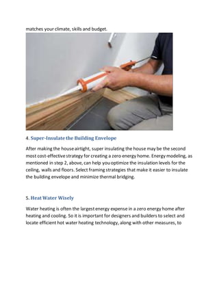 matches your climate, skills and budget.
4. Super-Insulate the Building Envelope
After making the houseairtight, super insulating the house may be the second
most cost-effectivestrategy for creating a zero energy home. Energy modeling, as
mentioned in step 2, above, can help you optimize the insulation levels for the
ceiling, walls and floors. Select framing strategies that make it easier to insulate
the building envelope and minimize thermal bridging.
5. Heat Water Wisely
Water heating is often the largestenergy expense in a zero energy home after
heating and cooling. So it is important for designers and builders to select and
locate efficient hot water heating technology, along with other measures, to
 