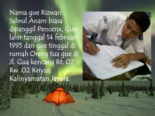 Nama gue Rizwan
Sahrul Anam biasa
dipanggil Pencenx, Gue
lahir tanggal 14 februari
1995 dan gue tinggal di
rumah Orang tua gue di
Jl. Gua kencana Rt. 07
Rw. 02 Kriyan
Kalinyamatan Jepara.
 