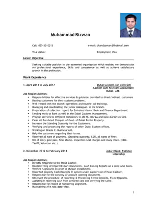 1
Muhammad Rizwan
Cell: 055-2010215 e-mail: chandzaman@hotmail.com
Visa status: Employment Visa
Career Objective
Seeking suitable position in the esteemed organization which enables me demonstrate
my professional experience, Skills and competence as well as achieve satisfactory
growth in the profession.
Work Experience
1. April 2014 to July 2017 Dubai Customs (on contract)
Cashier cum Assistant Accountant
Dubai- UAE
Job Responsibilities:
 Responsibilities for effective services & guidance provided to direct/indirect customers
 Dealing customers for their customs problems.
 Well versed with the branch operations and routine job trainings.
 Managing and coordinating the junior colleagues in the branch.
 Preparation of collection report for Emirates Islamic Bank and Finance Department.
 Sending mails to Bank as well as the Dubai Customs Management.
 Provide services to different companies in JAFZA, DAFZA and local Market as well.
 Clear all Postdated Cheques of Govt. of Dubai Rental Property.
 Increase the Standing Guaranty for the Customers.
 Verifying and processing the reports of other Dubai Custom offices.
 Working on Oracle E- Business Suit.
 Help the customers regarding their issues.
 Received all type of payment. (Standing guaranty, CDR, all types of fine).
 Bill of entry gate pass, final stamp, inspection seal charges and many more. (CDM,
Tariff, Valuation etc.)
2. November 2012 to February 2013 Askari Bank- Pakistan
Internship
Job Responsibilities:
 Directly Reported to the Head Cashier.
 Handled filing of Import/Export Documents, Cash Closing Reports on a date-wise basis.
 Verified Signatures on prior to cheque encashment.
 Recorded properly Cash Receipts in system under supervision of Head Cashier.
 Responsible for the scrutiny of Account opening documents.
 Observed the procedure of recording & Processing Terms Deposits, Fixed Deposits.
 Assisting in receiving cash from armored cars and verifying the same.
 Responsible for record of numbering alignment.
 Maintaining ATM rolls date-wise.
 