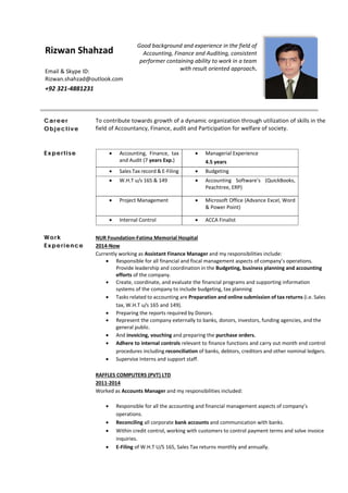 Good background and experience in the field of 
Accounting, Finance and Auditing, consistent 
performer containing ability to work in a team 
with result oriented approach. 
 
 
Career
Objective
To contribute towards growth of a dynamic organization through utilization of skills in the 
field of Accountancy, Finance, audit and Participation for welfare of society. 
Ex pe rti se  Accounting,  Finance,  tax 
and Audit (7 years Exp.) 
 Managerial Experience 
4.5 years 
 Sales Tax record & E‐Filing   Budgeting 
 W.H.T u/s 165 & 149   Accounting  Software’s  (QuickBooks, 
Peachtree, ERP) 
 Project Management   Microsoft Office (Advance Excel, Word 
& Power Point) 
 Internal Control   ACCA Finalist 
Work
Ex pe rience
UUUNUR Foundation‐Fatima Memorial Hospital 
UUU2014‐Now 
Currently working as Assistant Finance Manager and my responsibilities include: 
 Responsible for all financial and fiscal management aspects of company’s operations. 
Provide leadership and coordination in the Budgeting, business planning and accounting 
efforts of the company. 
 Create, coordinate, and evaluate the financial programs and supporting information 
systems of the company to include budgeting, tax planning 
 Tasks related to accounting are Preparation and online submission of tax returns (i.e. Sales 
tax, W.H.T u/s 165 and 149). 
 Preparing the reports required by Donors.  
 Represent the company externally to banks, donors, investors, funding agencies, and the 
general public. 
 And invoicing, vouching and preparing the purchase orders.  
 Adhere to internal controls relevant to finance functions and carry out month end control 
procedures including reconciliation of banks, debtors, creditors and other nominal ledgers.
 Supervise Interns and support staff. 
 
UUURAFFLES COMPUTERS (PVT) LTD 
UUU2011‐2014 
Worked as Accounts Manager and my responsibilities included: 
 
 Responsible for all the accounting and financial management aspects of company’s 
operations.  
 Reconciling all corporate bank accounts and communication with banks. 
 Within credit control, working with customers to control payment terms and solve invoice 
inquiries. 
 E‐Filing of W.H.T U/S 165, Sales Tax returns monthly and annually.  
Rizwan Shahzad
   
Email & Skype ID: 
Rizwan.shahzad@outlook.com 
+92 321‐4881231 
 