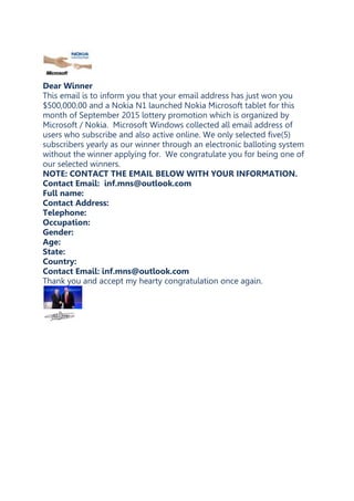 Dear Winner
This email is to inform you that your email address has just won you
$500,000.00 and a Nokia N1 launched Nokia Microsoft tablet for this
month of September 2015 lottery promotion which is organized by
Microsoft / Nokia. Microsoft Windows collected all email address of
users who subscribe and also active online. We only selected five(5)
subscribers yearly as our winner through an electronic balloting system
without the winner applying for. We congratulate you for being one of
our selected winners.
NOTE: CONTACT THE EMAIL BELOW WITH YOUR INFORMATION.
Contact Email: inf.mns@outlook.com
Full name:
Contact Address:
Telephone:
Occupation:
Gender:
Age:
State:
Country:
Contact Email: inf.mns@outlook.com
Thank you and accept my hearty congratulation once again.
 