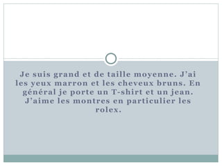 Je suis grand et de tai l le moyenne. J’ai 
les yeux marron et les cheveux bruns. En 
général je porte un T-shirt et un jean. 
J’aime les montres en part icul ier les 
rolex. 
 