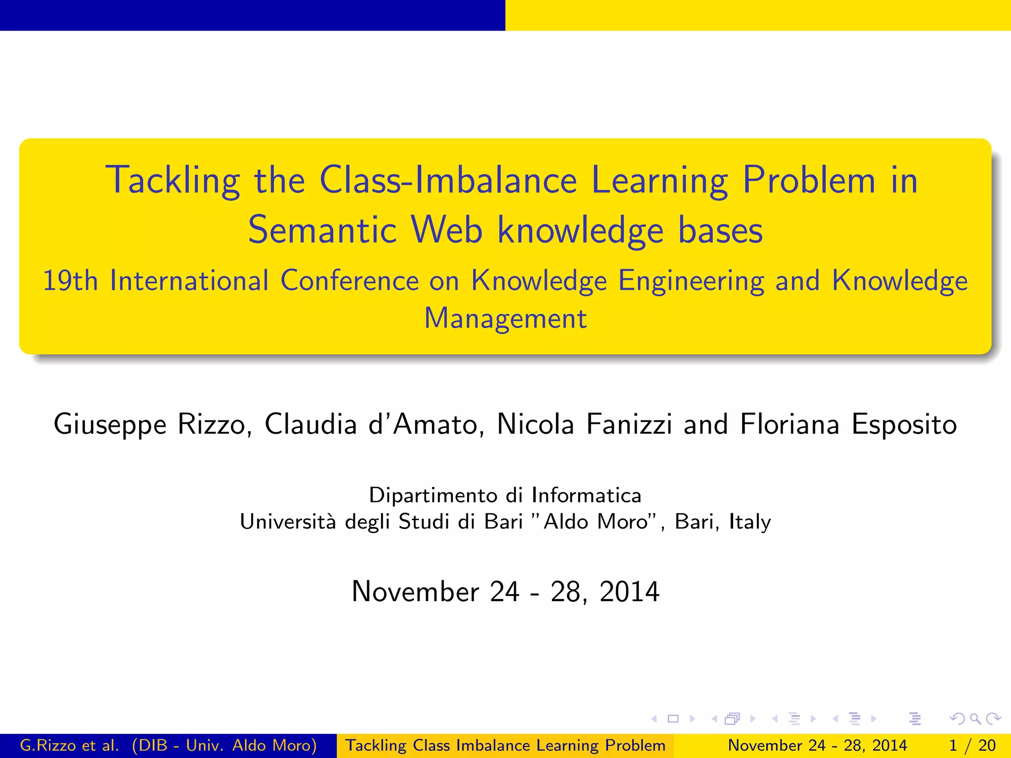 Tackling the Class-Imbalance Learning Problem in
Semantic Web knowledge bases
19th International Conference on Knowledge Engineering and Knowledge
Management
Giuseppe Rizzo, Claudia d’Amato, Nicola Fanizzi and Floriana Esposito
Dipartimento di Informatica
Universit`a degli Studi di Bari ”Aldo Moro”, Bari, Italy
November 24 - 28, 2014
G.Rizzo et al. (DIB - Univ. Aldo Moro) Tackling Class Imbalance Learning Problem November 24 - 28, 2014 1 / 20
 