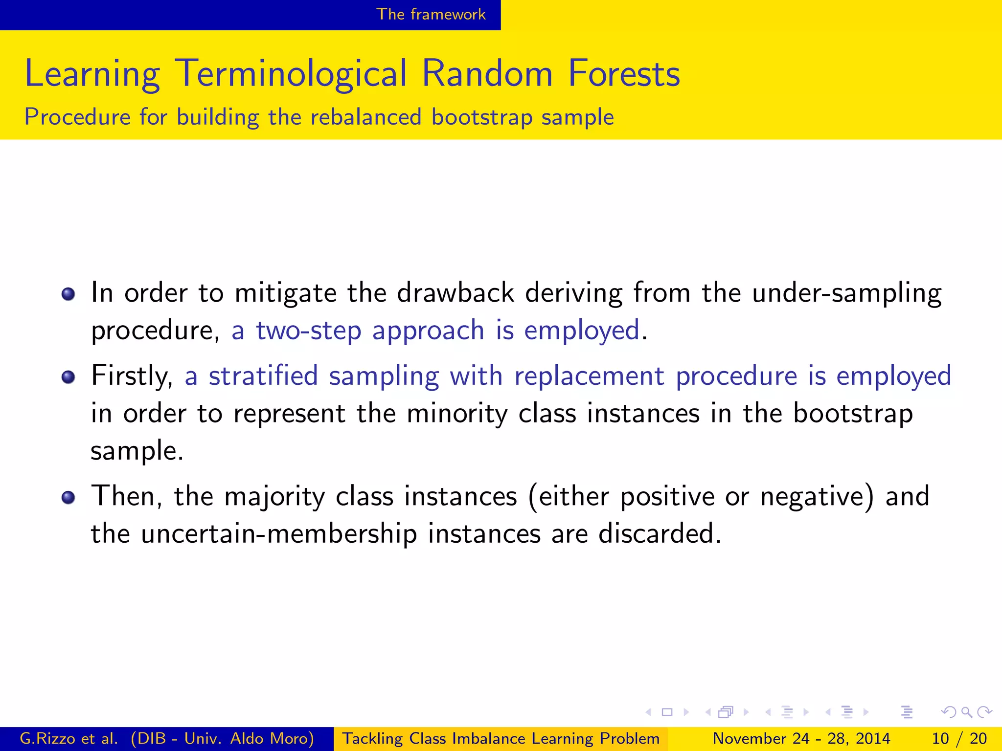 The framework
Learning Terminological Random Forests
Procedure for building the rebalanced bootstrap sample
In order to mitigate the drawback deriving from the under-sampling
procedure, a two-step approach is employed.
Firstly, a stratiﬁed sampling with replacement procedure is employed
in order to represent the minority class instances in the bootstrap
sample.
Then, the majority class instances (either positive or negative) and
the uncertain-membership instances are discarded.
G.Rizzo et al. (DIB - Univ. Aldo Moro) Tackling Class Imbalance Learning Problem November 24 - 28, 2014 10 / 20
 