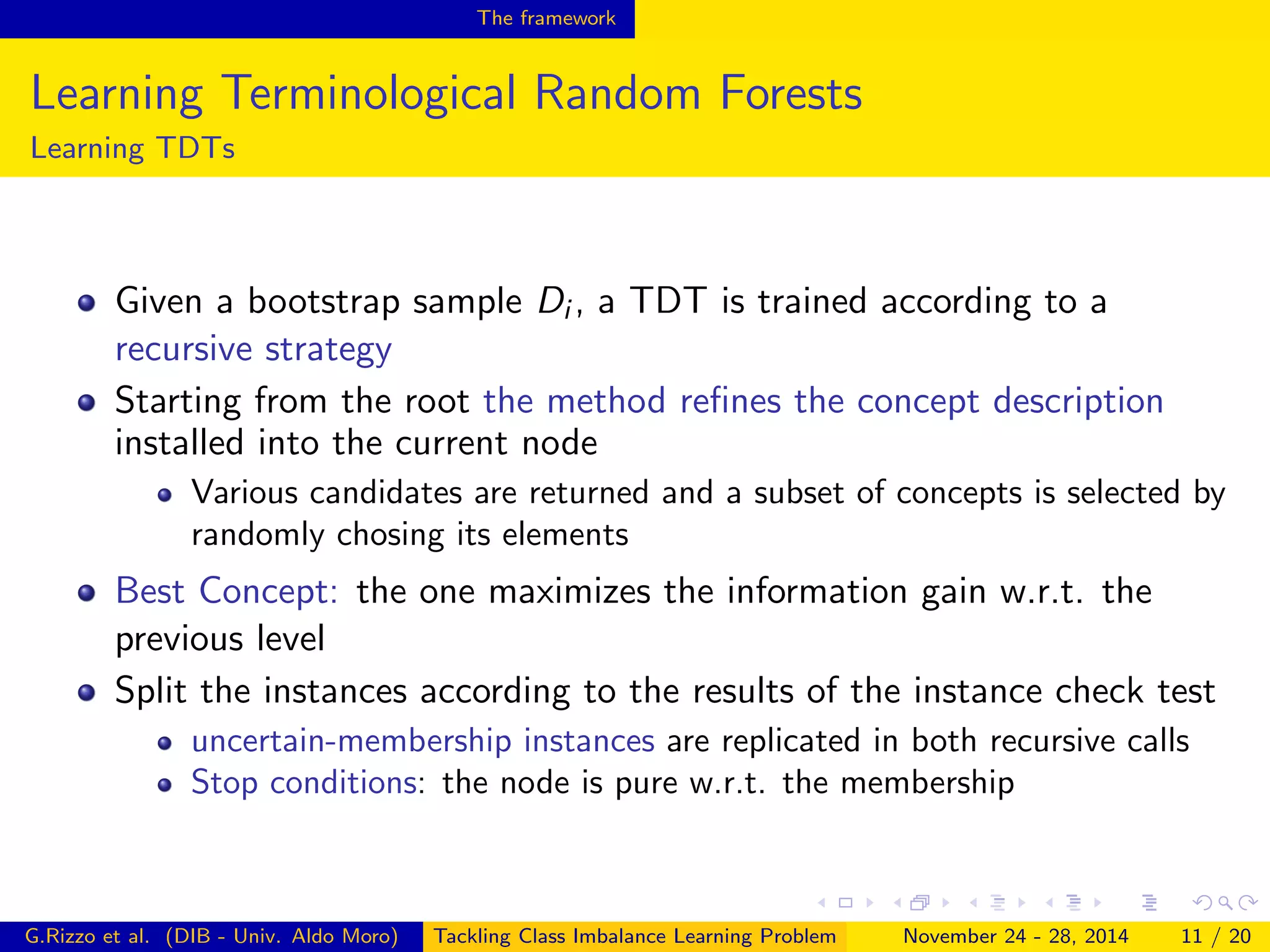 The framework
Learning Terminological Random Forests
Learning TDTs
Given a bootstrap sample Di , a TDT is trained according to a
recursive strategy
Starting from the root the method reﬁnes the concept description
installed into the current node
Various candidates are returned and a subset of concepts is selected by
randomly chosing its elements
Best Concept: the one maximizes the information gain w.r.t. the
previous level
Split the instances according to the results of the instance check test
uncertain-membership instances are replicated in both recursive calls
Stop conditions: the node is pure w.r.t. the membership
G.Rizzo et al. (DIB - Univ. Aldo Moro) Tackling Class Imbalance Learning Problem November 24 - 28, 2014 11 / 20
 