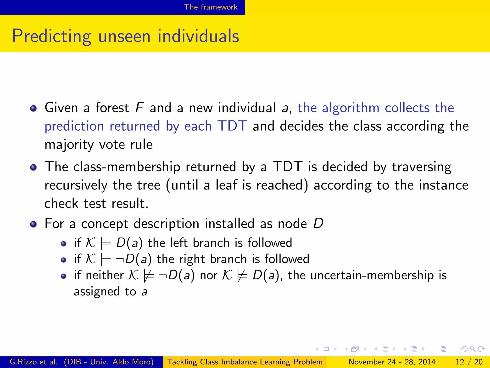 The framework
Predicting unseen individuals
Given a forest F and a new individual a, the algorithm collects the
prediction returned by each TDT and decides the class according the
majority vote rule
The class-membership returned by a TDT is decided by traversing
recursively the tree (until a leaf is reached) according to the instance
check test result.
For a concept description installed as node D
if K |= D(a) the left branch is followed
if K |= ¬D(a) the right branch is followed
if neither K |= ¬D(a) nor K |= D(a), the uncertain-membership is
assigned to a
G.Rizzo et al. (DIB - Univ. Aldo Moro) Tackling Class Imbalance Learning Problem November 24 - 28, 2014 12 / 20
 