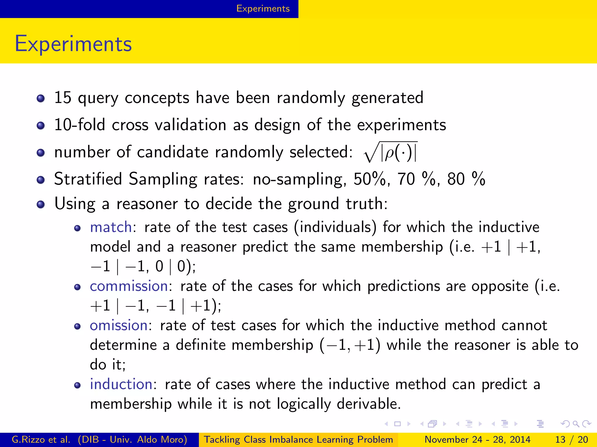 Experiments
Experiments
15 query concepts have been randomly generated
10-fold cross validation as design of the experiments
number of candidate randomly selected: |ρ(·)|
Stratiﬁed Sampling rates: no-sampling, 50%, 70 %, 80 %
Using a reasoner to decide the ground truth:
match: rate of the test cases (individuals) for which the inductive
model and a reasoner predict the same membership (i.e. +1 | +1,
−1 | −1, 0 | 0);
commission: rate of the cases for which predictions are opposite (i.e.
+1 | −1, −1 | +1);
omission: rate of test cases for which the inductive method cannot
determine a deﬁnite membership (−1, +1) while the reasoner is able to
do it;
induction: rate of cases where the inductive method can predict a
membership while it is not logically derivable.
G.Rizzo et al. (DIB - Univ. Aldo Moro) Tackling Class Imbalance Learning Problem November 24 - 28, 2014 13 / 20
 