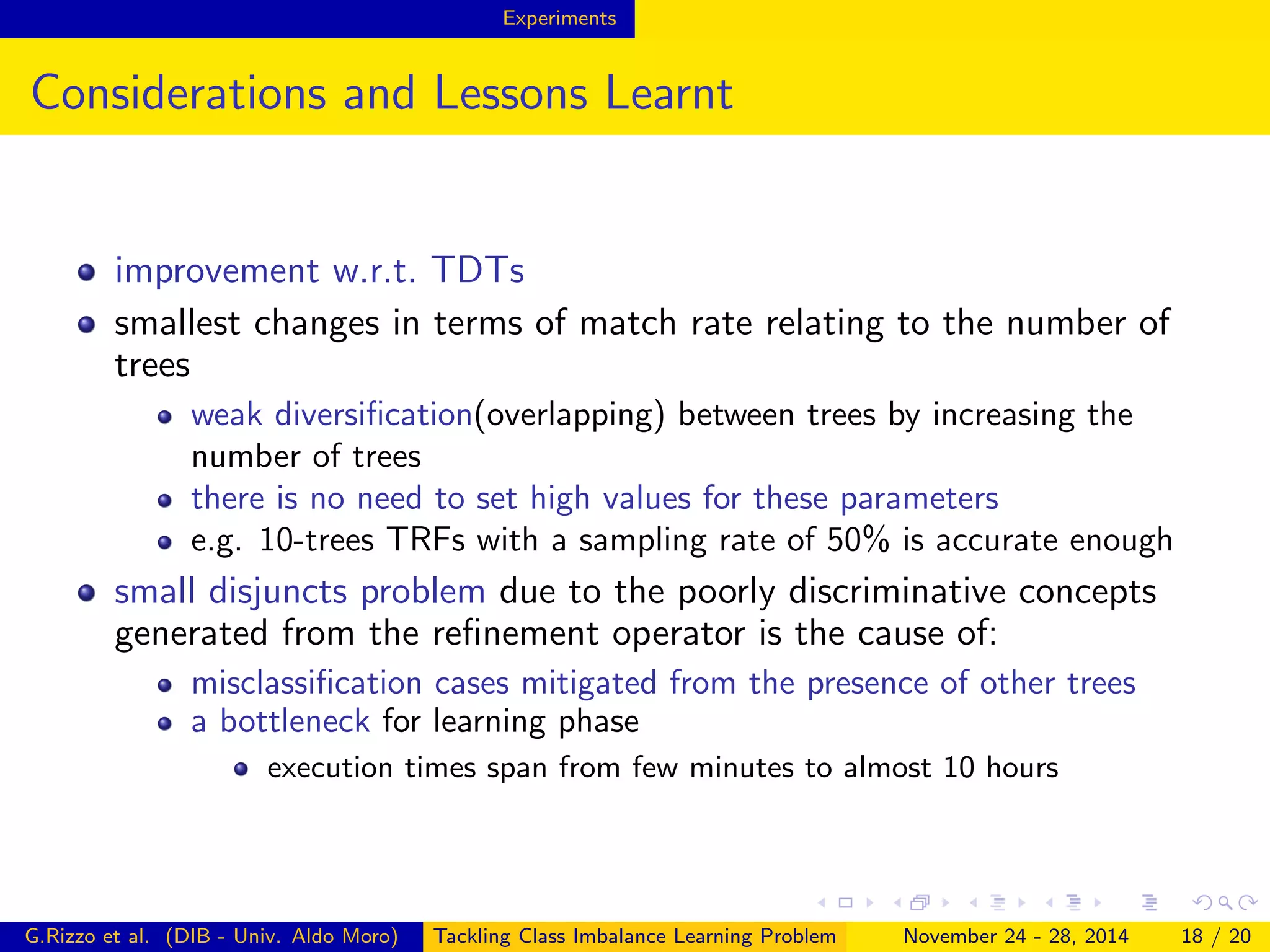 Experiments
Considerations and Lessons Learnt
improvement w.r.t. TDTs
smallest changes in terms of match rate relating to the number of
trees
weak diversiﬁcation(overlapping) between trees by increasing the
number of trees
there is no need to set high values for these parameters
e.g. 10-trees TRFs with a sampling rate of 50% is accurate enough
small disjuncts problem due to the poorly discriminative concepts
generated from the reﬁnement operator is the cause of:
misclassiﬁcation cases mitigated from the presence of other trees
a bottleneck for learning phase
execution times span from few minutes to almost 10 hours
G.Rizzo et al. (DIB - Univ. Aldo Moro) Tackling Class Imbalance Learning Problem November 24 - 28, 2014 18 / 20
 