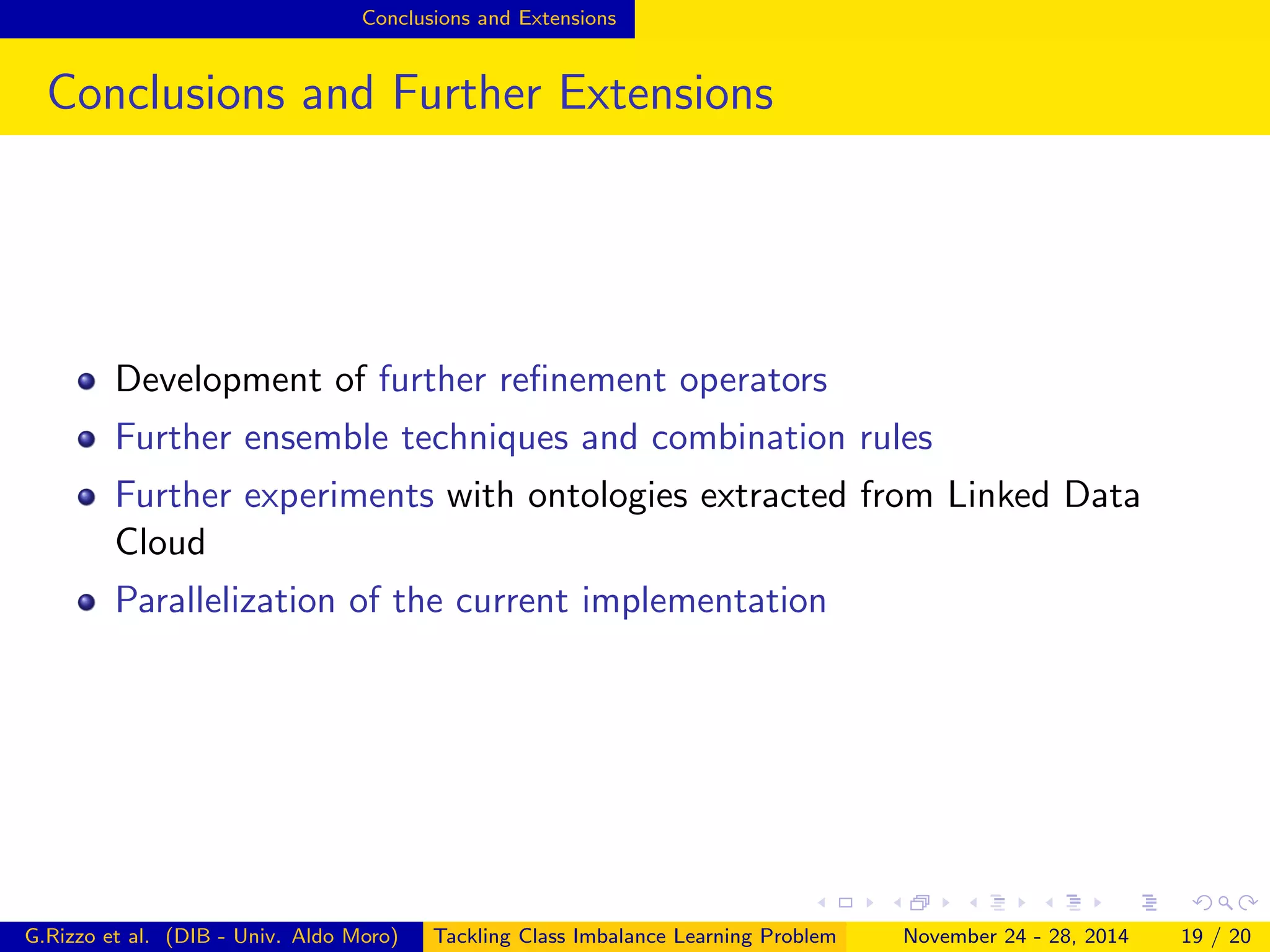 Conclusions and Extensions
Conclusions and Further Extensions
Development of further reﬁnement operators
Further ensemble techniques and combination rules
Further experiments with ontologies extracted from Linked Data
Cloud
Parallelization of the current implementation
G.Rizzo et al. (DIB - Univ. Aldo Moro) Tackling Class Imbalance Learning Problem November 24 - 28, 2014 19 / 20
 