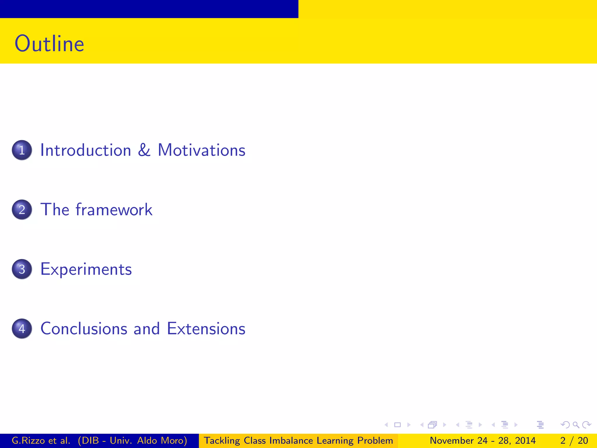 Outline
1 Introduction & Motivations
2 The framework
3 Experiments
4 Conclusions and Extensions
G.Rizzo et al. (DIB - Univ. Aldo Moro) Tackling Class Imbalance Learning Problem November 24 - 28, 2014 2 / 20
 