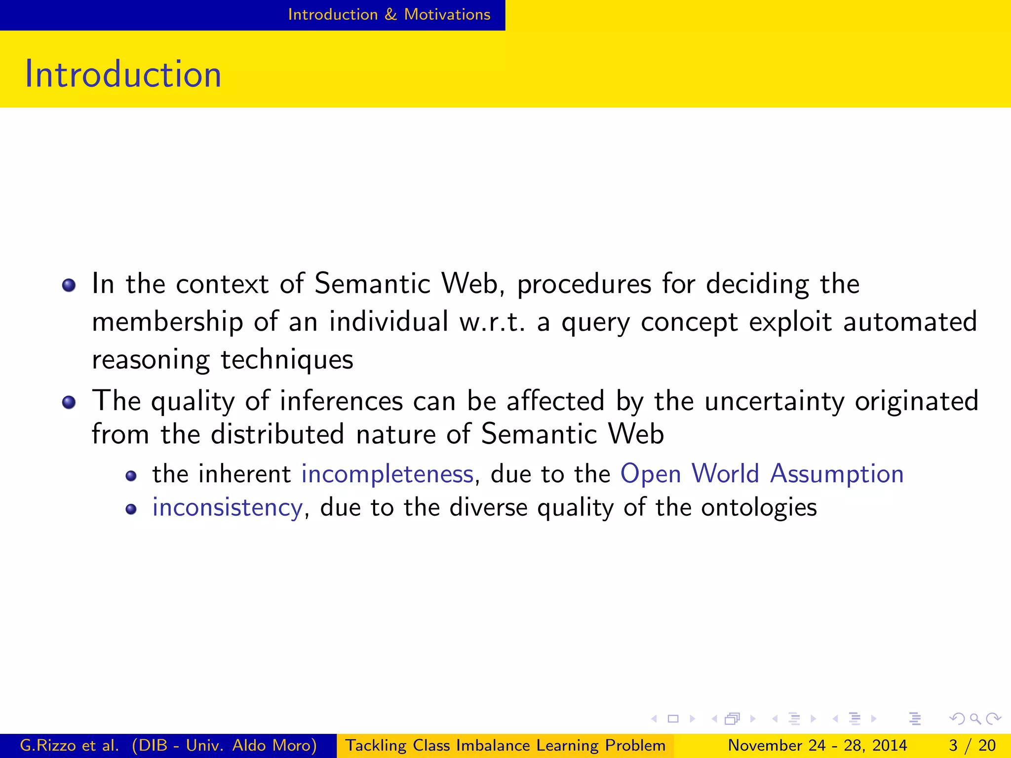 Introduction & Motivations
Introduction
In the context of Semantic Web, procedures for deciding the
membership of an individual w.r.t. a query concept exploit automated
reasoning techniques
The quality of inferences can be aﬀected by the uncertainty originated
from the distributed nature of Semantic Web
the inherent incompleteness, due to the Open World Assumption
inconsistency, due to the diverse quality of the ontologies
G.Rizzo et al. (DIB - Univ. Aldo Moro) Tackling Class Imbalance Learning Problem November 24 - 28, 2014 3 / 20
 