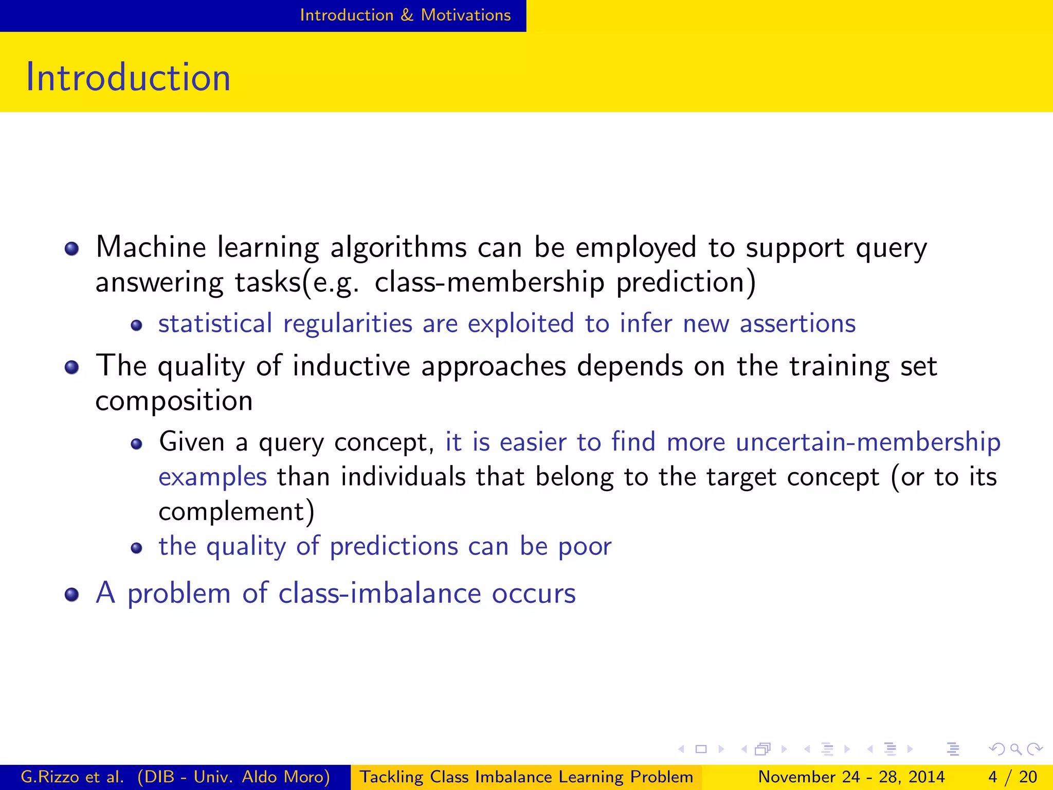 Introduction & Motivations
Introduction
Machine learning algorithms can be employed to support query
answering tasks(e.g. class-membership prediction)
statistical regularities are exploited to infer new assertions
The quality of inductive approaches depends on the training set
composition
Given a query concept, it is easier to ﬁnd more uncertain-membership
examples than individuals that belong to the target concept (or to its
complement)
the quality of predictions can be poor
A problem of class-imbalance occurs
G.Rizzo et al. (DIB - Univ. Aldo Moro) Tackling Class Imbalance Learning Problem November 24 - 28, 2014 4 / 20
 