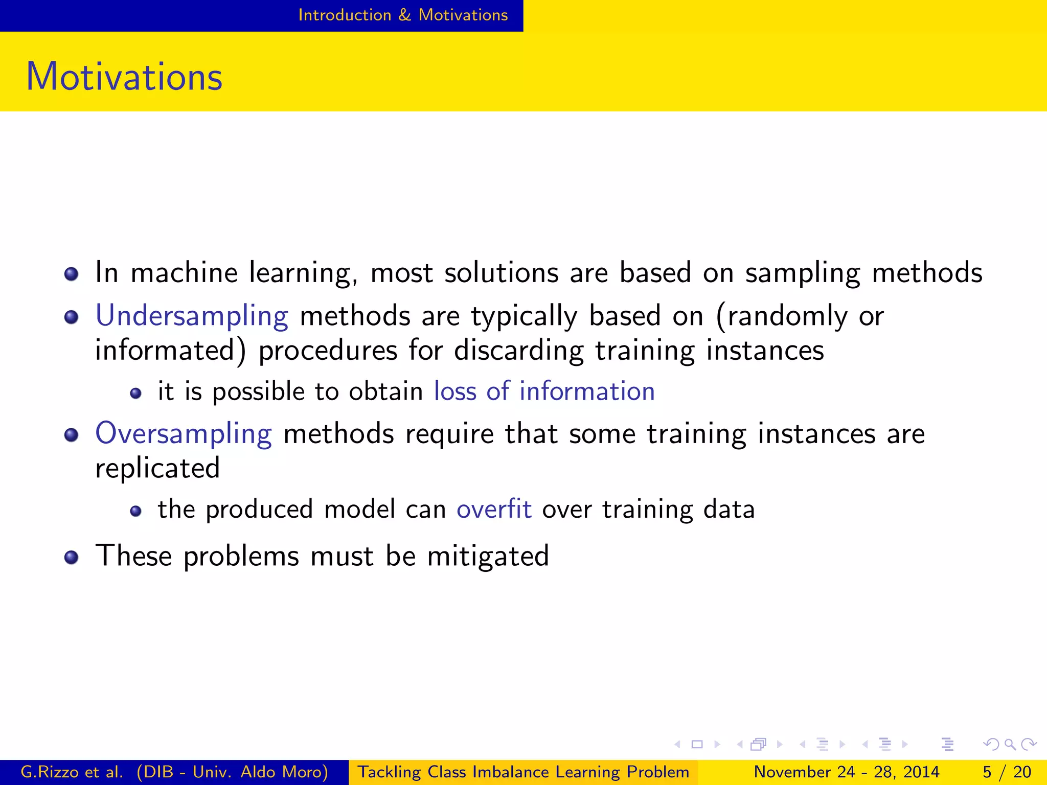 Introduction & Motivations
Motivations
In machine learning, most solutions are based on sampling methods
Undersampling methods are typically based on (randomly or
informated) procedures for discarding training instances
it is possible to obtain loss of information
Oversampling methods require that some training instances are
replicated
the produced model can overﬁt over training data
These problems must be mitigated
G.Rizzo et al. (DIB - Univ. Aldo Moro) Tackling Class Imbalance Learning Problem November 24 - 28, 2014 5 / 20
 