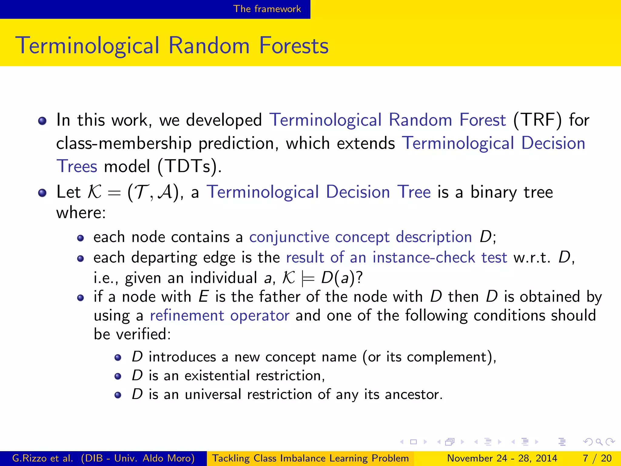 The framework
Terminological Random Forests
In this work, we developed Terminological Random Forest (TRF) for
class-membership prediction, which extends Terminological Decision
Trees model (TDTs).
Let K = (T , A), a Terminological Decision Tree is a binary tree
where:
each node contains a conjunctive concept description D;
each departing edge is the result of an instance-check test w.r.t. D,
i.e., given an individual a, K |= D(a)?
if a node with E is the father of the node with D then D is obtained by
using a reﬁnement operator and one of the following conditions should
be veriﬁed:
D introduces a new concept name (or its complement),
D is an existential restriction,
D is an universal restriction of any its ancestor.
G.Rizzo et al. (DIB - Univ. Aldo Moro) Tackling Class Imbalance Learning Problem November 24 - 28, 2014 7 / 20
 