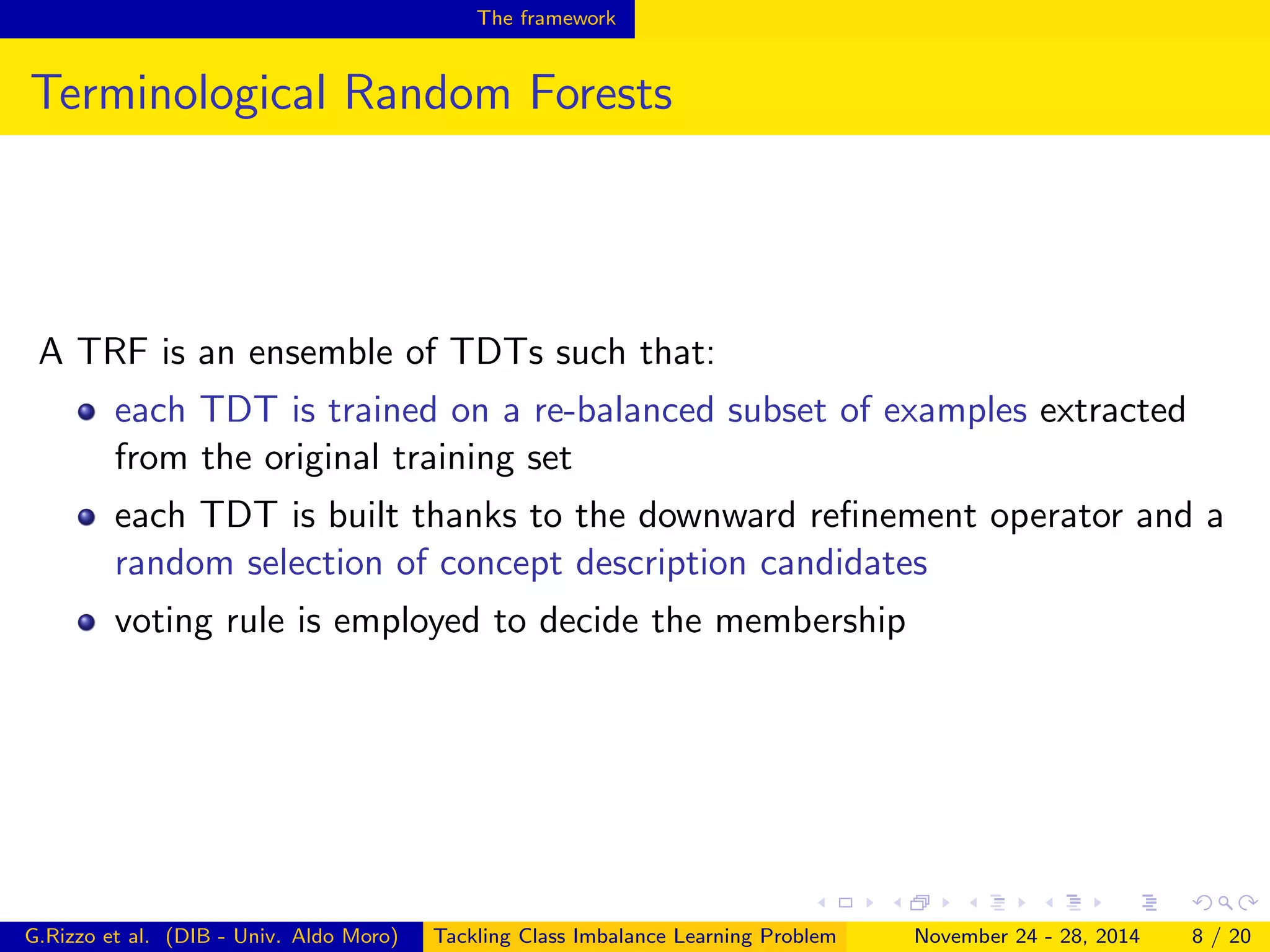 The framework
Terminological Random Forests
A TRF is an ensemble of TDTs such that:
each TDT is trained on a re-balanced subset of examples extracted
from the original training set
each TDT is built thanks to the downward reﬁnement operator and a
random selection of concept description candidates
voting rule is employed to decide the membership
G.Rizzo et al. (DIB - Univ. Aldo Moro) Tackling Class Imbalance Learning Problem November 24 - 28, 2014 8 / 20
 