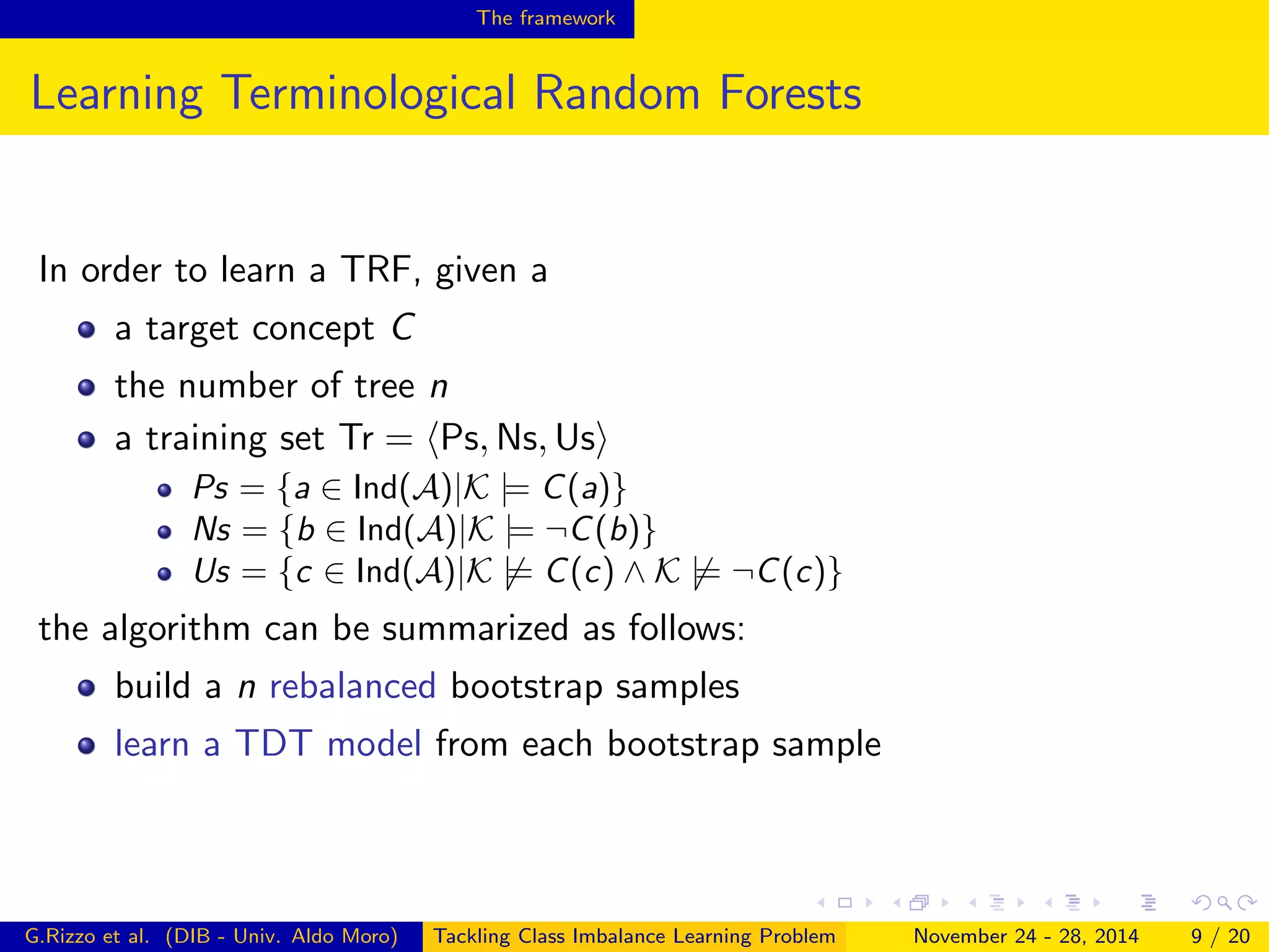 The framework
Learning Terminological Random Forests
In order to learn a TRF, given a
a target concept C
the number of tree n
a training set Tr = Ps, Ns, Us
Ps = {a ∈ Ind(A)|K |= C(a)}
Ns = {b ∈ Ind(A)|K |= ¬C(b)}
Us = {c ∈ Ind(A)|K |= C(c) ∧ K |= ¬C(c)}
the algorithm can be summarized as follows:
build a n rebalanced bootstrap samples
learn a TDT model from each bootstrap sample
G.Rizzo et al. (DIB - Univ. Aldo Moro) Tackling Class Imbalance Learning Problem November 24 - 28, 2014 9 / 20
 