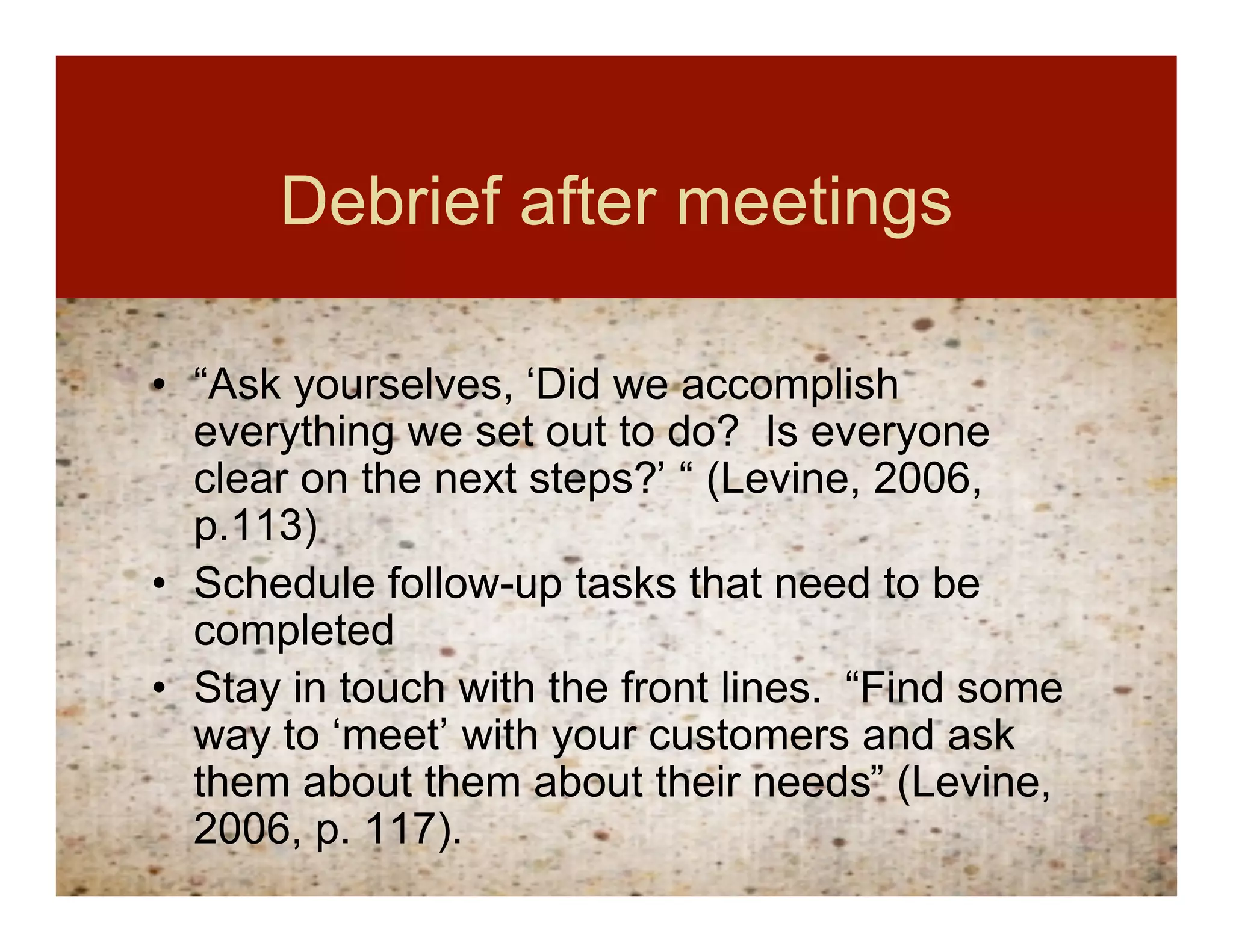 Debrief after meetings

• “Ask yourselves, ‘Did we accomplish
  everything we set out to do? Is everyone
  clear on the next steps?’ “ (Levine, 2006,
  p.113)
• Schedule follow-up tasks that need to be
  completed
• Stay in touch with the front lines. “Find some
  way to ‘meet’ with your customers and ask
  them about them about their needs” (Levine,
  2006, p. 117).
 