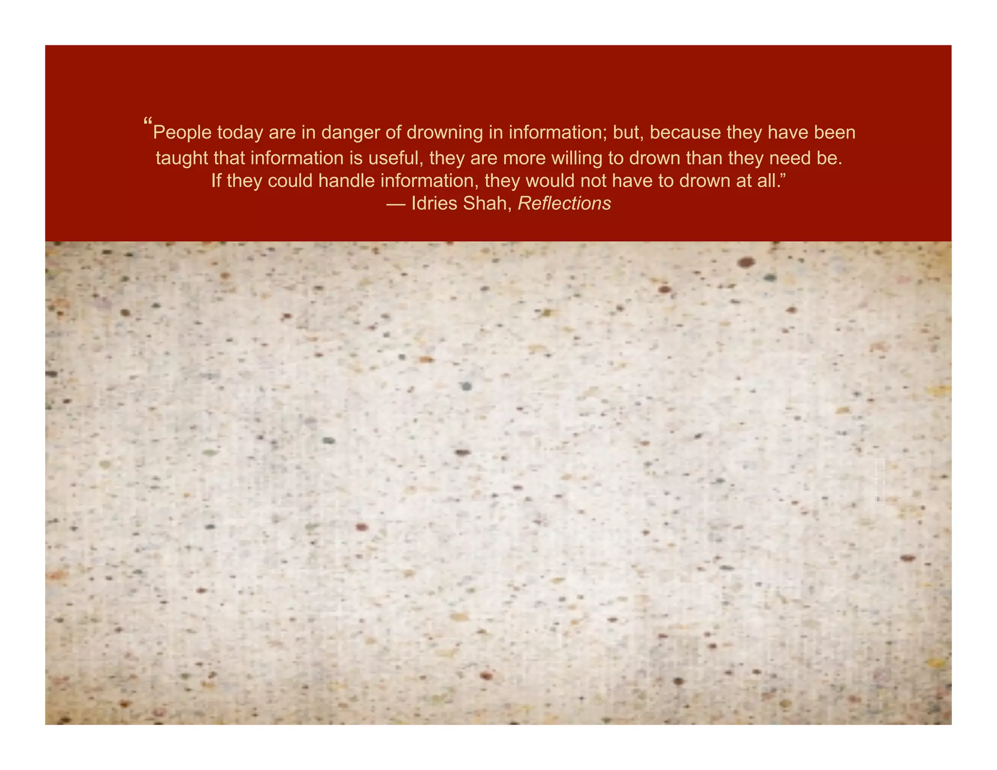 “People today are in danger of drowning in information; but, because they have been
 taught that information is useful, they are more willing to drown than they need be.
       If they could handle information, they would not have to drown at all.”
                              ― Idries Shah, Reflections
 