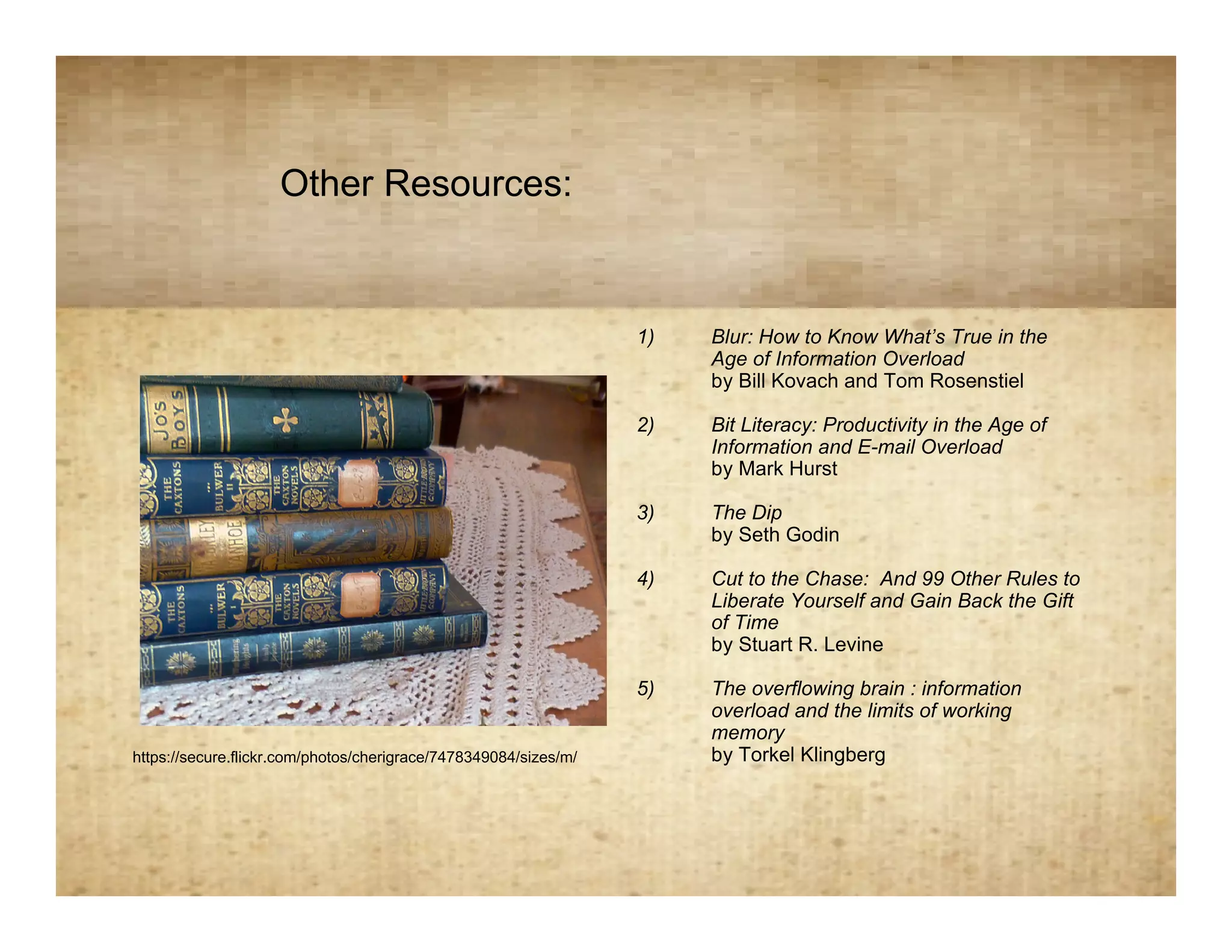 Other Resources:
                                             Resources
                                                                  1)   Blur: How to Know What’s True in the
                                                                       Age of Information Overload
                                                                       by Bill Kovach and Tom Rosenstiel

                                                                  2)   Bit Literacy: Productivity in the Age of
                                                                       Information and E-mail Overload
                                                                       by Mark Hurst

                                                                  3)   The Dip
                                                                       by Seth Godin

                                                                  4)   Cut to the Chase: And 99 Other Rules to
                                                                       Liberate Yourself and Gain Back the Gift
                                                                       of Time
                                                                       by Stuart R. Levine

                                                                  5)   The overflowing brain : information
                                                                       overload and the limits of working
                                                                       memory
https://secure.flickr.com/photos/cherigrace/7478349084/sizes/m/        by Torkel Klingberg
 
