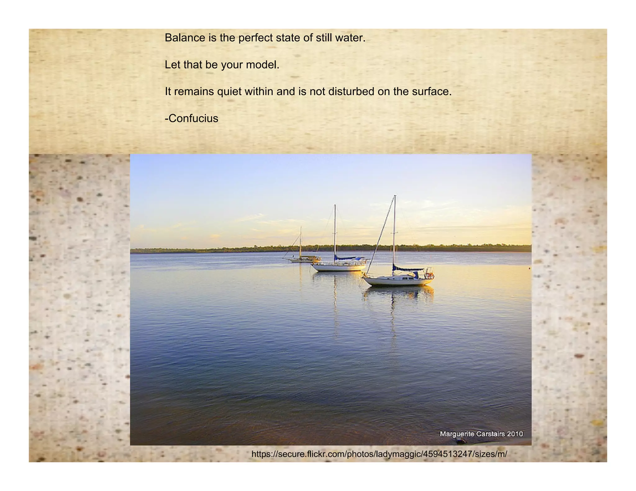 Balance is the perfect state of still water.

 Let that be your model.



Remembering balance
 It remains quiet within and is not disturbed on the surface.

 -Confucius




                   https://secure.flickr.com/photos/ladymaggic/4594513247/sizes/m/
 