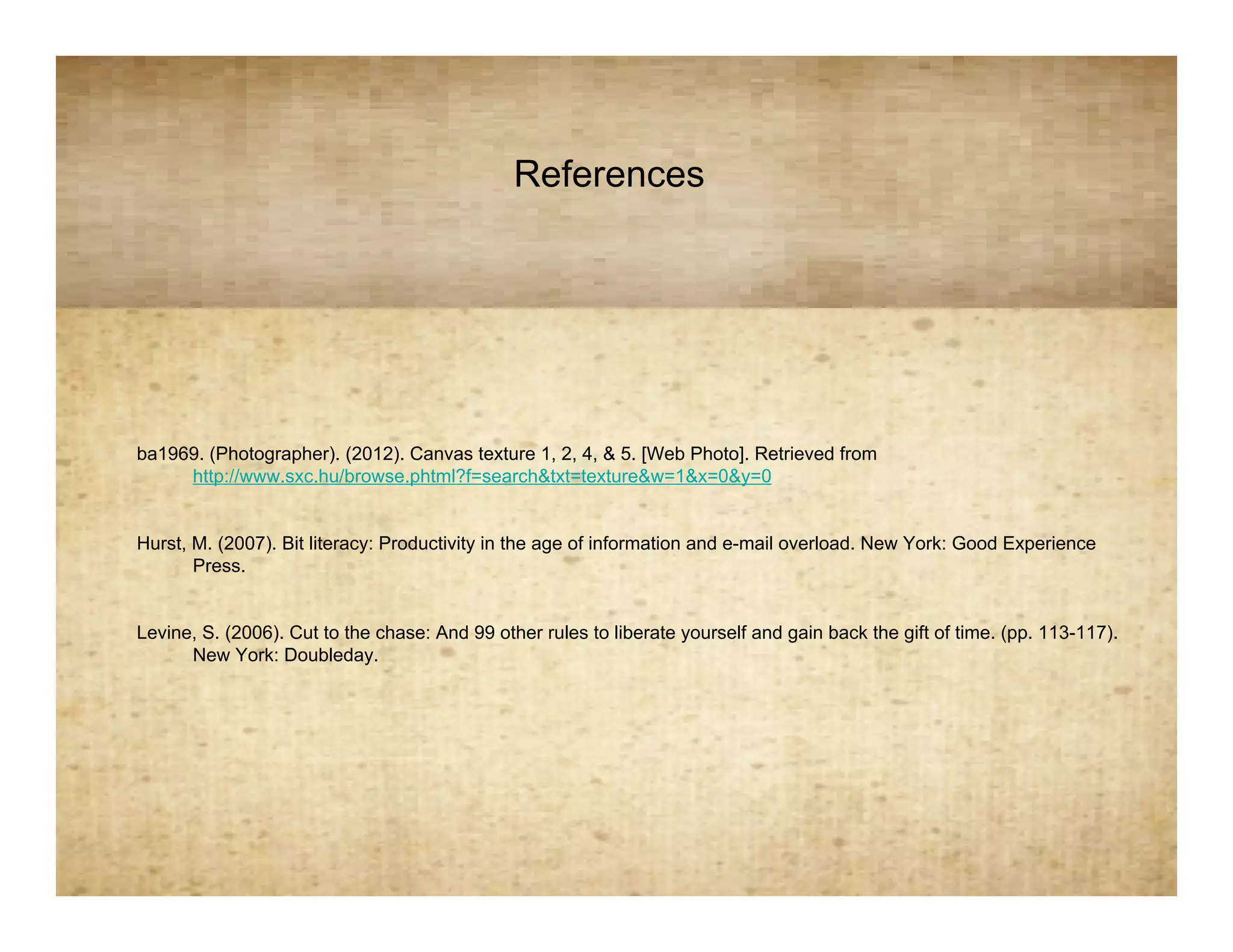 References
                                      References


ba1969. (Photographer). (2012). Canvas texture 1, 2, 4, & 5. [Web Photo]. Retrieved from
     http://www.sxc.hu/browse.phtml?f=search&txt=texture&w=1&x=0&y=0


Hurst, M. (2007). Bit literacy: Productivity in the age of information and e-mail overload. New York: Good Experience
       Press.


Levine, S. (2006). Cut to the chase: And 99 other rules to liberate yourself and gain back the gift of time. (pp. 113-117).
      New York: Doubleday.
 