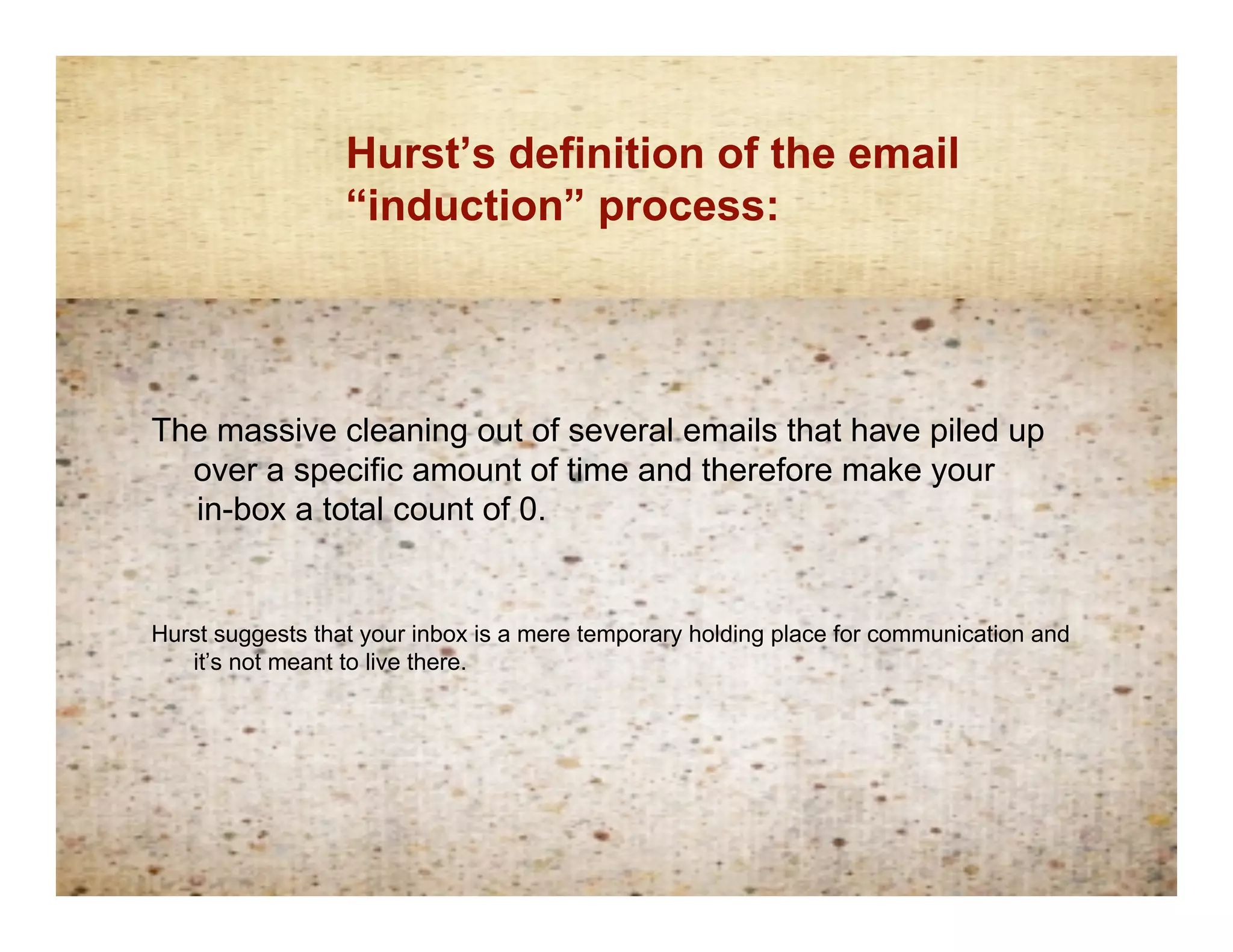 Hurst’s definition of the email
                Inductionprocess:
                 “induction” definition




The massive cleaning out of several emails that have piled up
  over a specific amount of time and therefore make your
  in-box a total count of 0.


Hurst suggests that your inbox is a mere temporary holding place for communication and
   it’s not meant to live there.
 
