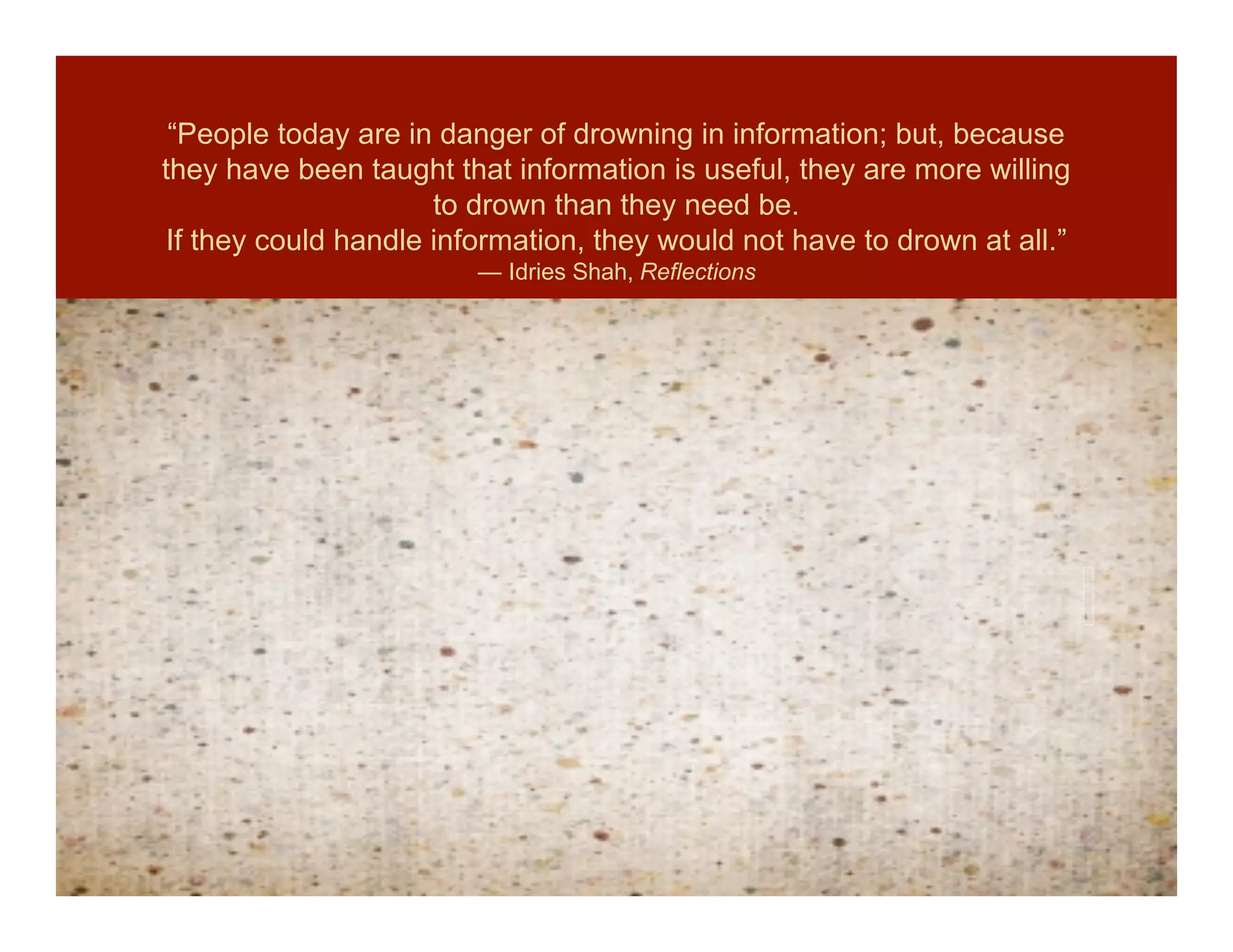 “People today are in danger of drowning in information; but, because
they have been taught that information is useful, they are more willing
                      to drown than they need be.
 If they could handle information, they would not have to drown at all.”
                         ― Idries Shah, Reflections
 