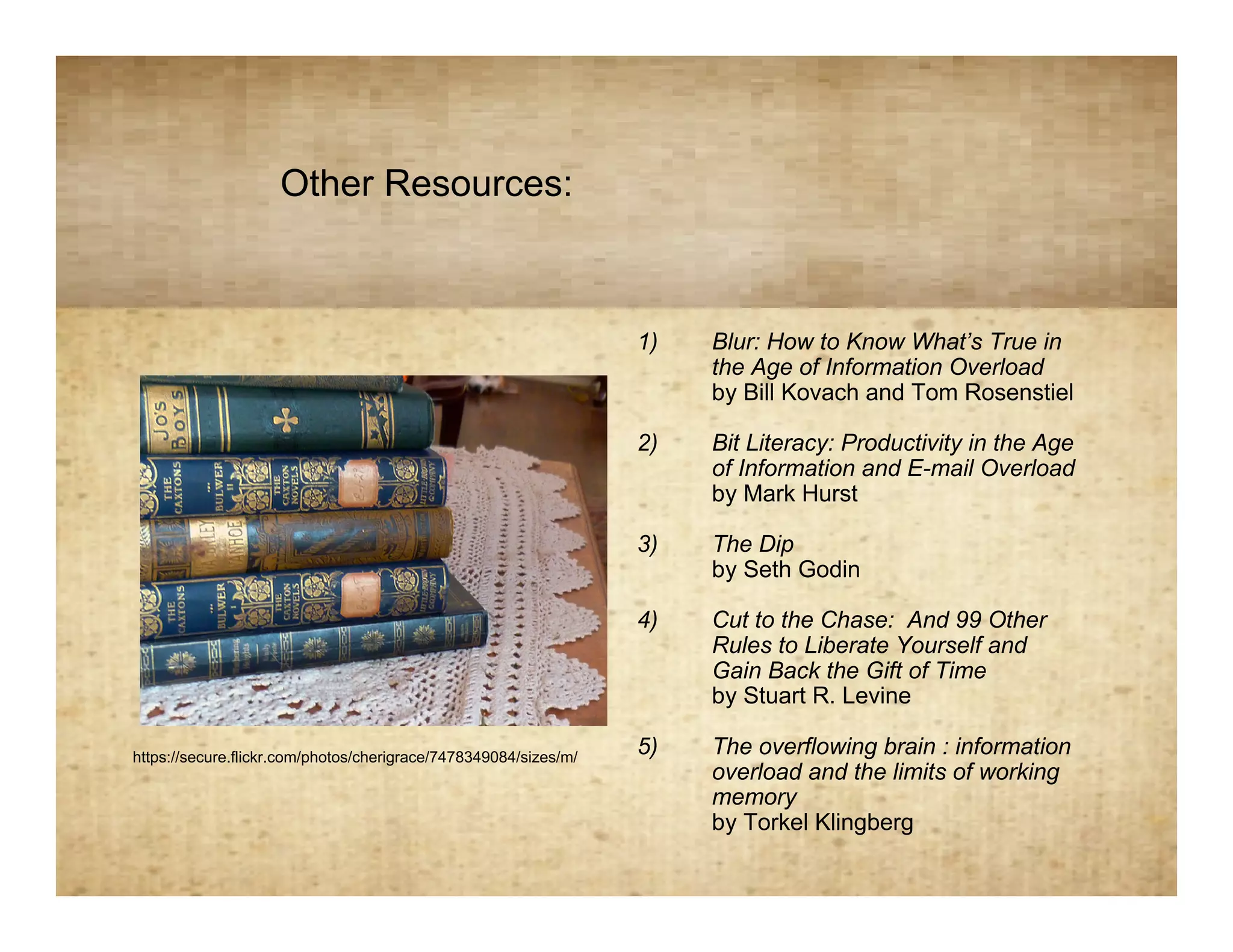 Other Resources:
                                             Resources
                                                                  1)   Blur: How to Know What’s True in
                                                                       the Age of Information Overload
                                                                       by Bill Kovach and Tom Rosenstiel

                                                                  2)   Bit Literacy: Productivity in the Age
                                                                       of Information and E-mail Overload
                                                                       by Mark Hurst

                                                                  3)   The Dip
                                                                       by Seth Godin

                                                                  4)   Cut to the Chase: And 99 Other
                                                                       Rules to Liberate Yourself and
                                                                       Gain Back the Gift of Time
                                                                       by Stuart R. Levine

https://secure.flickr.com/photos/cherigrace/7478349084/sizes/m/
                                                                  5)   The overflowing brain : information
                                                                       overload and the limits of working
                                                                       memory
                                                                       by Torkel Klingberg
 